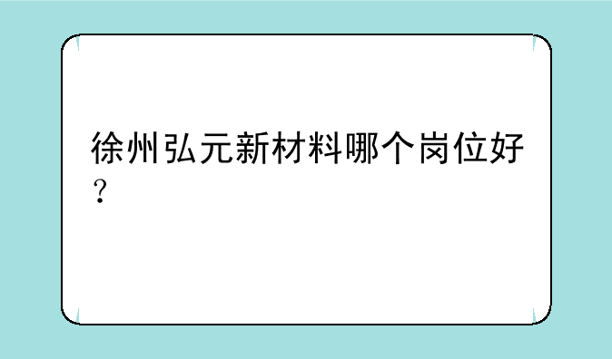 徐州弘元新材料哪个岗位好？