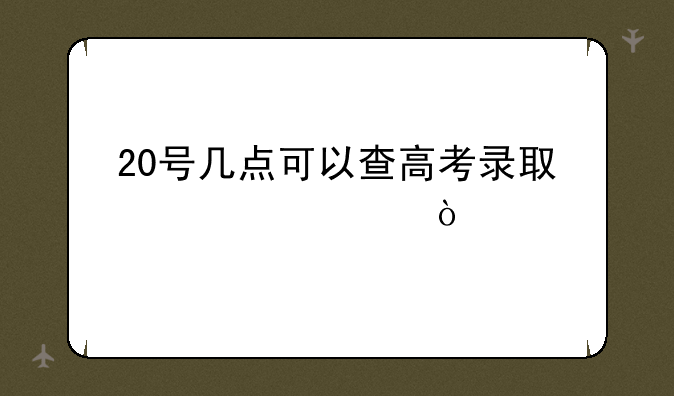 20号几点可以查高考录取信息？