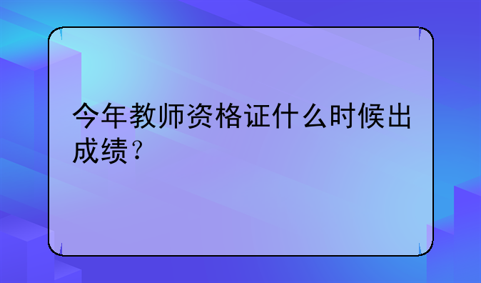 今年教师资格证什么时候出成绩？
