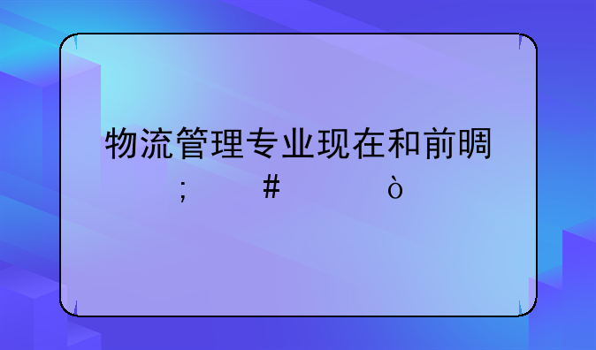 物流管理专业现在和前景怎么样？