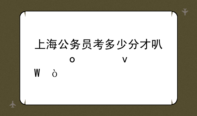 上海公务员考多少分才可以进入面试？
