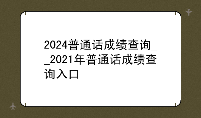 2024普通话成绩查询__2021年普通话成绩查询入口