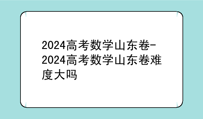 2024高考数学山东卷-2024高考数学山东卷难度大吗