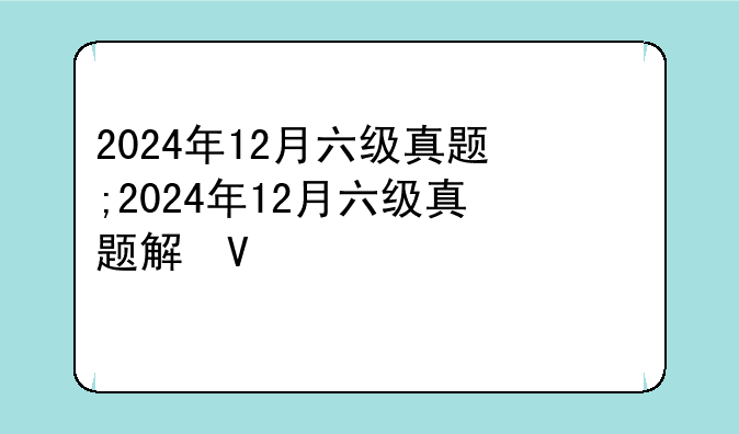 2024年12月六级真题;2024年12月六级真题解析