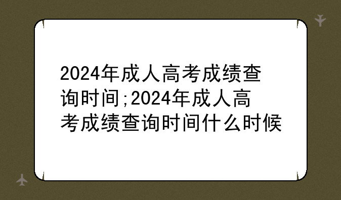 2024年成人高考成绩查询时间;2024年成人高考成绩查询时间什么时候