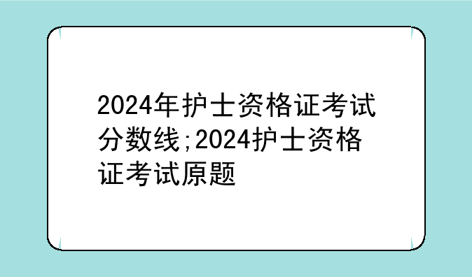 2024年护士资格证考试分数线;2024护士资格证考试原题
