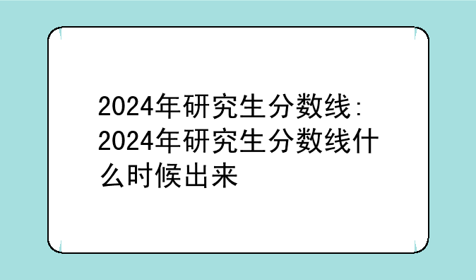 2024年研究生分数线:2024年研究生分数线什么时候出来