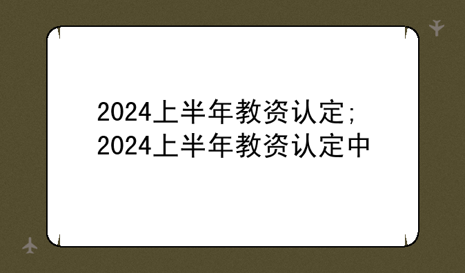 2024上半年教资认定;2024上半年教资认定中