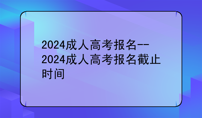 2024成人高考报名--2024成人高考报名截止时间