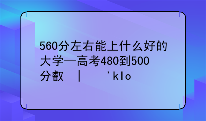 560分左右能上什么好的大学—高考480到500分可哪些大学