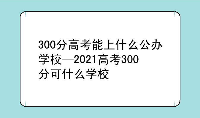 300分高考能上什么公办学校—2021高考300分可什么学校