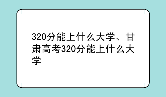 320分能上什么大学、甘肃高考320分能上什么大学
