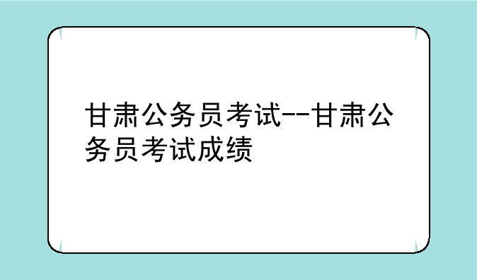 甘肃公务员考试--甘肃公务员考试成绩