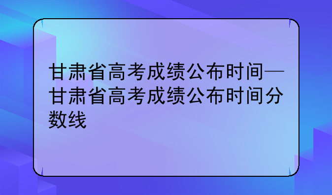甘肃省高考成绩公布时间—甘肃省高考成绩公布时间分数线