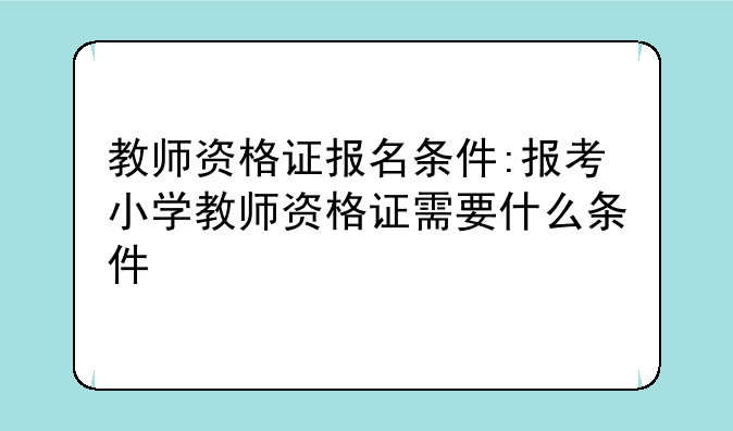 教师资格证报名条件:报考小学教师资格证需要什么条件