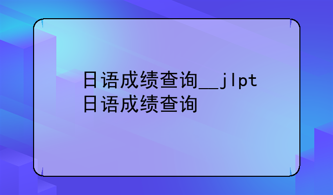 日语成绩查询__jlpt日语成绩查询