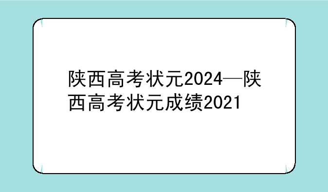 陕西高考状元2024—陕西高考状元成绩2021