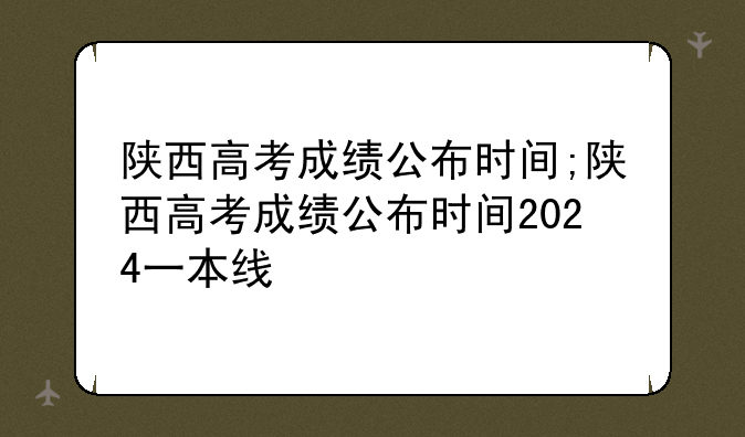 陕西高考成绩公布时间;陕西高考成绩公布时间2024一本线