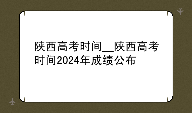 陕西高考时间__陕西高考时间2024年成绩公布