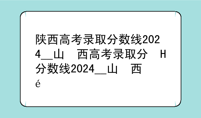 陕西高考录取分数线2024__山西高考录取分数线2024年