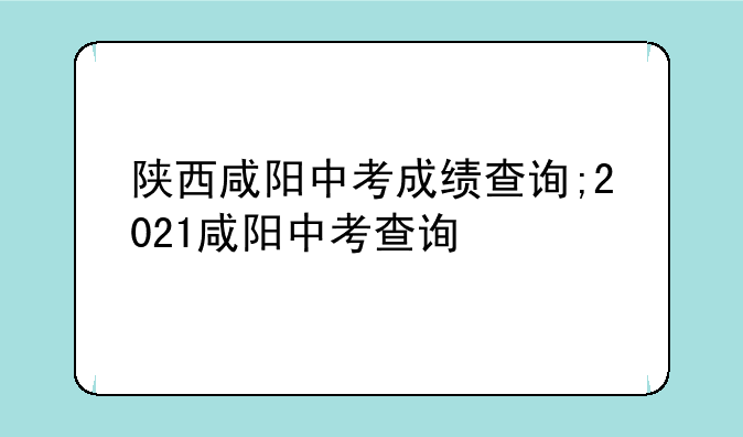陕西咸阳中考成绩查询;2021咸阳中考查询
