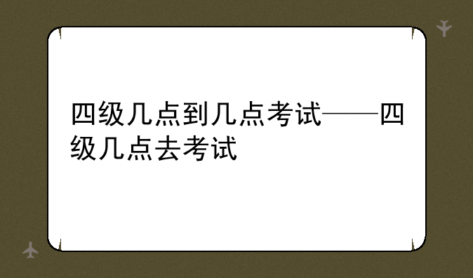 四级几点到几点考试——四级几点去考试
