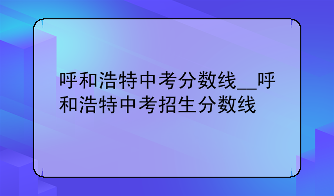 呼和浩特中考分数线__呼和浩特中考招生分数线