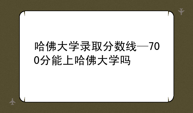 哈佛大学录取分数线—700分能上哈佛大学吗