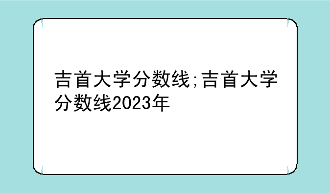 吉首大学分数线;吉首大学分数线2023年