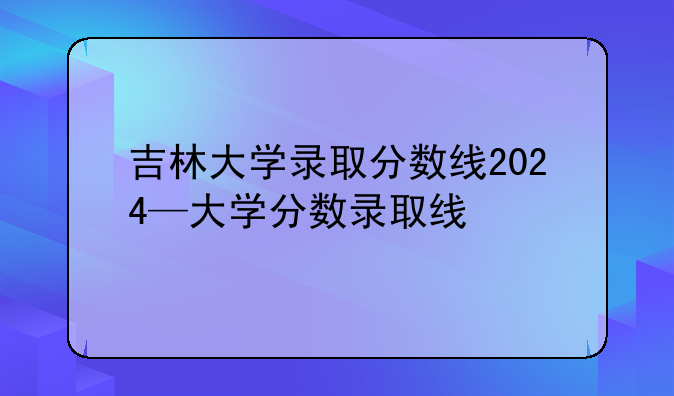 吉林大学录取分数线2024—大学分数录取线