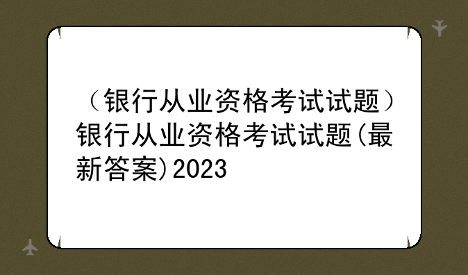 （银行从业资格考试试题）银行从业资格考试试题(最新答案)2023