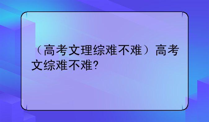 （高考文理综难不难）高考文综难不难?