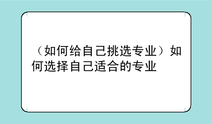 （如何给自己挑选专业）如何选择自己适合的专业