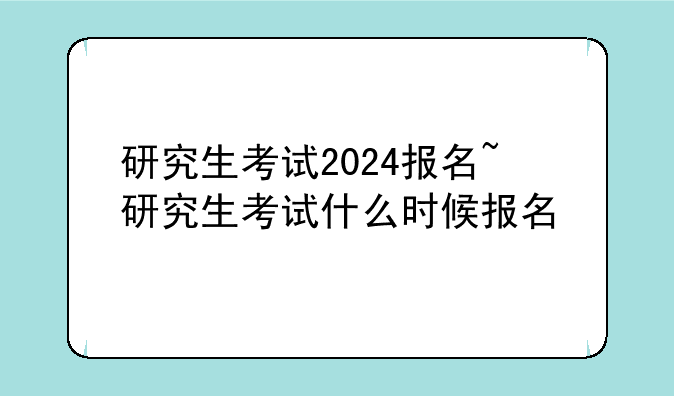 研究生考试2024报名~研究生考试什么时候报名
