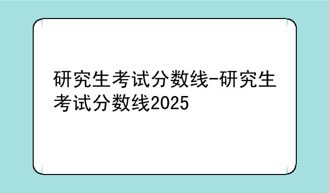研究生考试分数线-研究生考试分数线2025