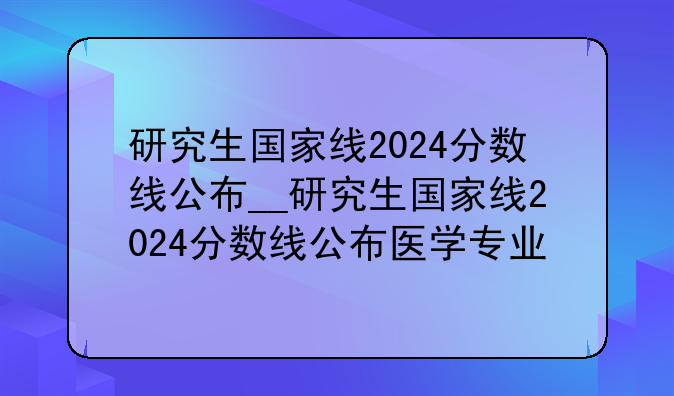研究生国家线2024分数线公布__研究生国家线2024分数线公布医学专业