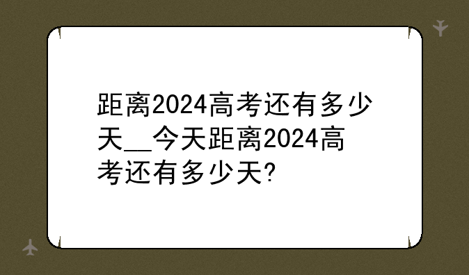 距离2024高考还有多少天__今天距离2024高考还有多少天?