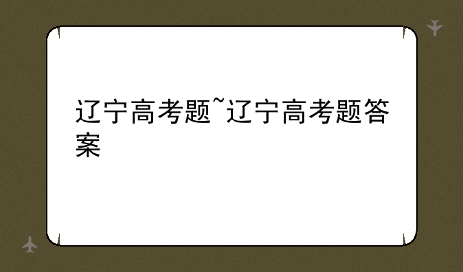 辽宁高考题~辽宁高考题答案