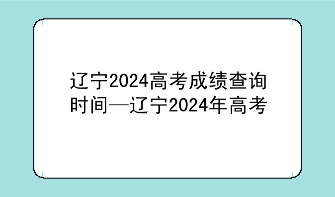 辽宁2024高考成绩查询时间—辽宁2024年高考