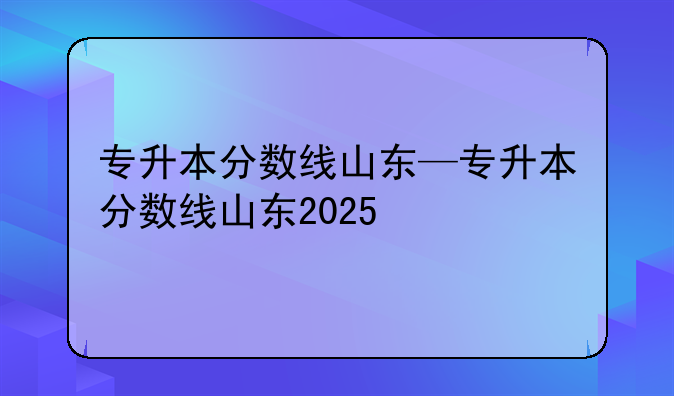 专升本分数线山东—专升本分数线山东2025