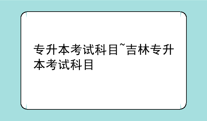 专升本考试科目~吉林专升本考试科目