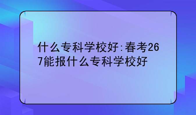 什么专科学校好:春考267能报什么专科学校好