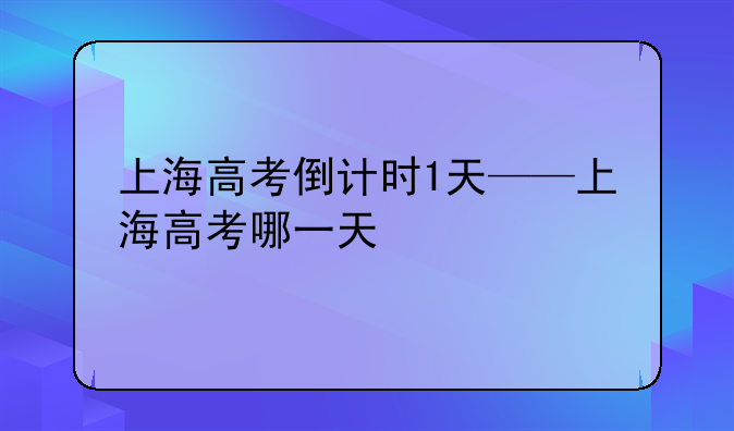 上海高考倒计时1天——上海高考哪一天