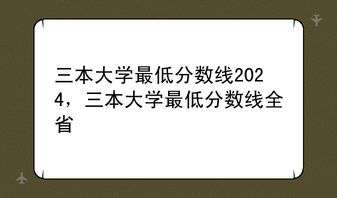 三本大学最低分数线2024，三本大学最低分数线全省