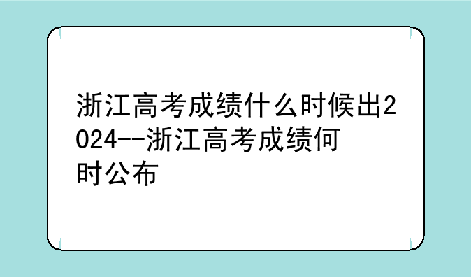 浙江高考成绩什么时候出2024--浙江高考成绩何时公布