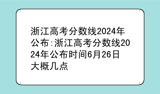 浙江高考分数线2024年公布:浙江高考分数线2024年公布时间6月26日大概几点