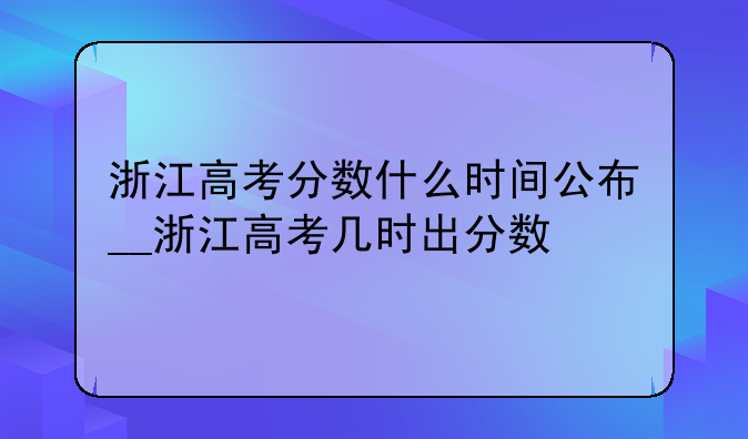 浙江高考分数什么时间公布__浙江高考几时出分数