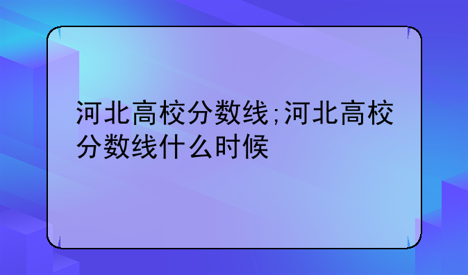 河北高校分数线;河北高校分数线什么时候