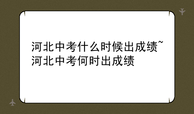 河北中考什么时候出成绩~河北中考何时出成绩