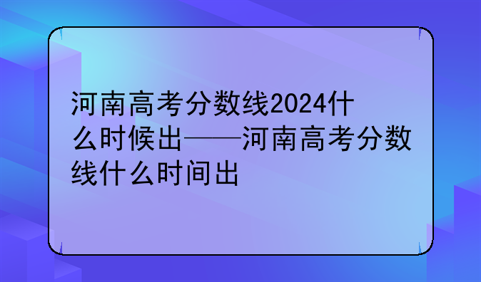 河南高考分数线2024什么时候出——河南高考分数线什么时间出